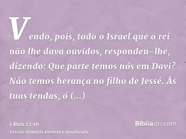 Vendo, pois, todo o Israel que o rei não lhe dava ouvidos, respondeu-lhe, dizendo: Que parte temos nós em Davi? Não temos herança no filho de Jessé. Âs tuas ten