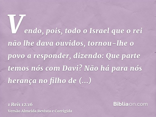 Vendo, pois, todo o Israel que o rei não lhe dava ouvidos, tornou-lhe o povo a responder, dizendo: Que parte temos nós com Davi? Não há para nós herança no filh