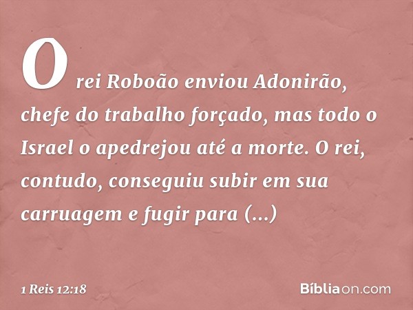 O rei Roboão enviou Adonirão, chefe do trabalho forçado, mas todo o Israel o apedrejou até a morte. O rei, contudo, conseguiu subir em sua carruagem e fugir par