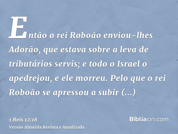 Então o rei Roboão enviou-lhes Adorão, que estava sobre a leva de tributários servis; e todo o Israel o apedrejou, e ele morreu. Pelo que o rei Roboão se apress