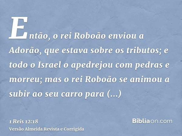 Então, o rei Roboão enviou a Adorão, que estava sobre os tributos; e todo o Israel o apedrejou com pedras e morreu; mas o rei Roboão se animou a subir ao seu ca