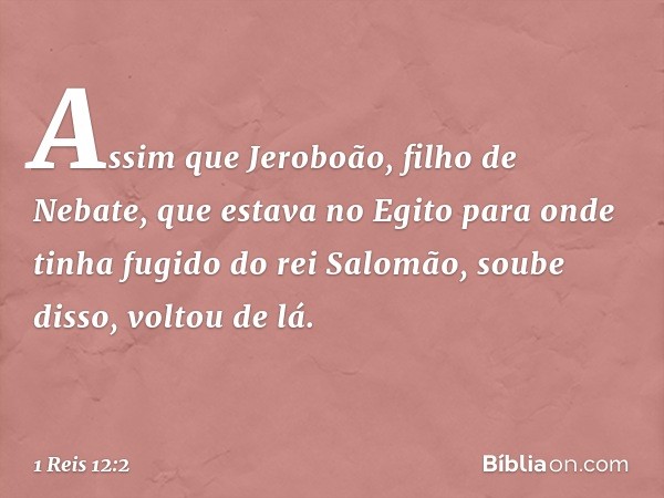 Assim que ­Jeroboão, filho de Nebate, que estava no Egito para onde tinha fugido do rei Salomão, soube disso, voltou de lá. -- 1 Reis 12:2