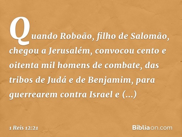 Quando Roboão, filho de Salomão, chegou a Jerusalém, convocou cento e oitenta mil homens de combate, das tribos de Judá e de Benjamim, para guerrearem contra Is