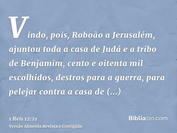 Vindo, pois, Roboão a Jerusalém, ajuntou toda a casa de Judá e a tribo de Benjamim, cento e oitenta mil escolhidos, destros para a guerra, para pelejar contra a