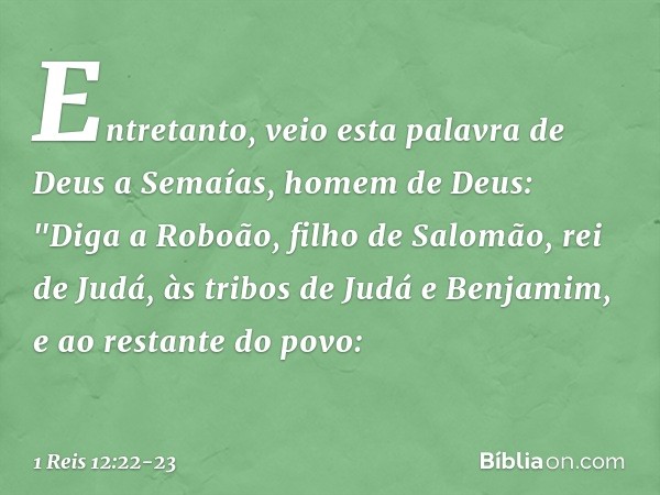 Entretanto, veio esta palavra de Deus a Semaías, homem de Deus: "Diga a Roboão, filho de Salomão, rei de Judá, às tribos de Judá e Benjamim, e ao restante do po