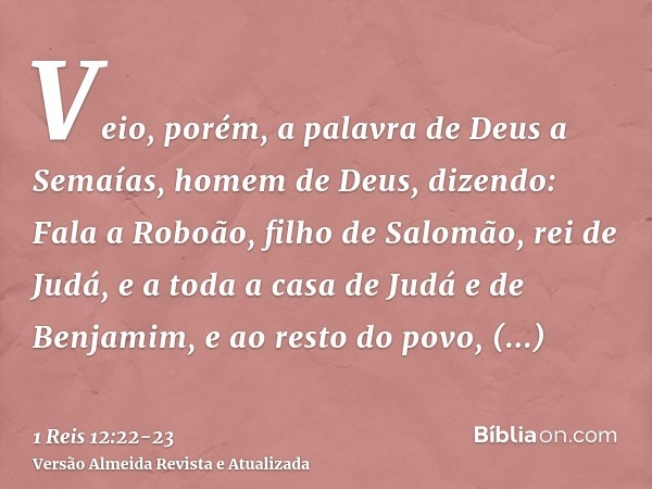 Veio, porém, a palavra de Deus a Semaías, homem de Deus, dizendo:Fala a Roboão, filho de Salomão, rei de Judá, e a toda a casa de Judá e de Benjamim, e ao resto