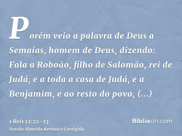 Porém veio a palavra de Deus a Semaías, homem de Deus, dizendo:Fala a Roboão, filho de Salomão, rei de Judá, e a toda a casa de Judá, e a Benjamim, e ao resto d