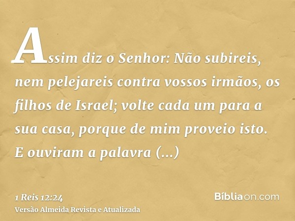 Assim diz o Senhor: Não subireis, nem pelejareis contra vossos irmãos, os filhos de Israel; volte cada um para a sua casa, porque de mim proveio isto. E ouviram