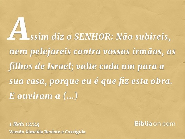 Assim diz o SENHOR: Não subireis, nem pelejareis contra vossos irmãos, os filhos de Israel; volte cada um para a sua casa, porque eu é que fiz esta obra. E ouvi