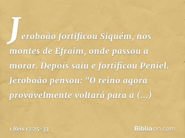 Jeroboão fortificou Siquém, nos montes de Efraim, onde passou a morar. Depois saiu e fortificou Peniel. Jeroboão pensou: "O reino agora provavelmente voltará pa