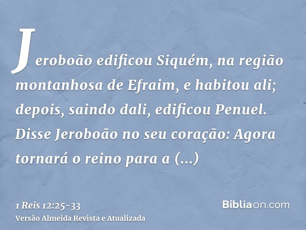 Jeroboão edificou Siquém, na região montanhosa de Efraim, e habitou ali; depois, saindo dali, edificou Penuel.Disse Jeroboão no seu coração: Agora tornará o rei