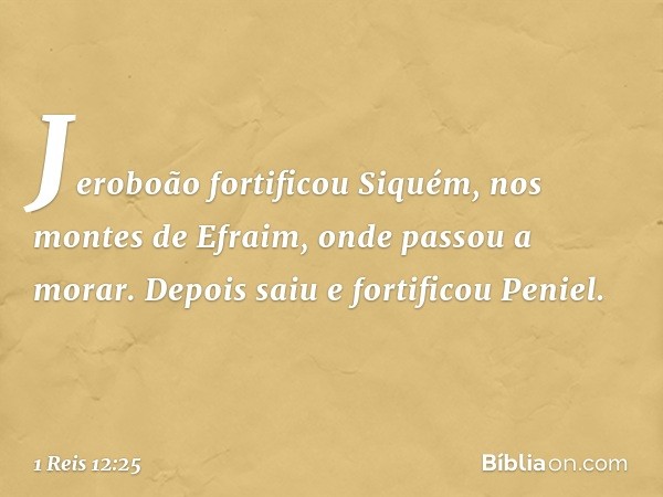 Jeroboão fortificou Siquém, nos montes de Efraim, onde passou a morar. Depois saiu e fortificou Peniel. -- 1 Reis 12:25