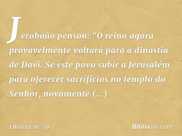 Jeroboão pensou: "O reino agora provavelmente voltará para a dinastia de Davi. Se este povo subir a Jerusalém para oferecer sacrifícios no templo do Senhor, nov