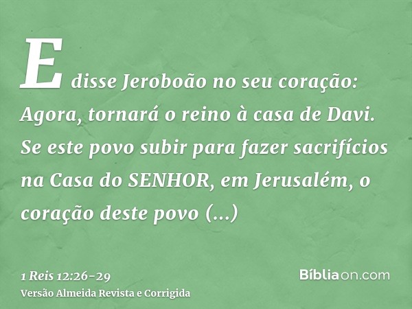 E disse Jeroboão no seu coração: Agora, tornará o reino à casa de Davi.Se este povo subir para fazer sacrifícios na Casa do SENHOR, em Jerusalém, o coração dest