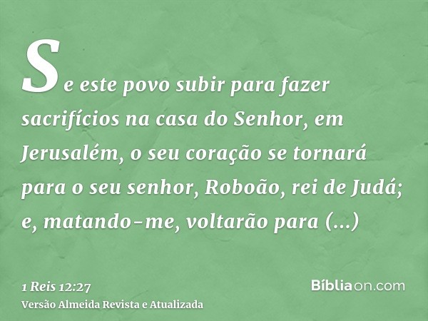 Se este povo subir para fazer sacrifícios na casa do Senhor, em Jerusalém, o seu coração se tornará para o seu senhor, Roboão, rei de Judá; e, matando-me, volta