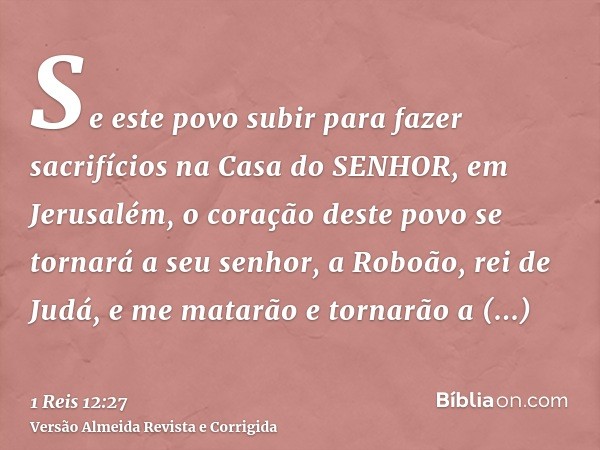 Se este povo subir para fazer sacrifícios na Casa do SENHOR, em Jerusalém, o coração deste povo se tornará a seu senhor, a Roboão, rei de Judá, e me matarão e t