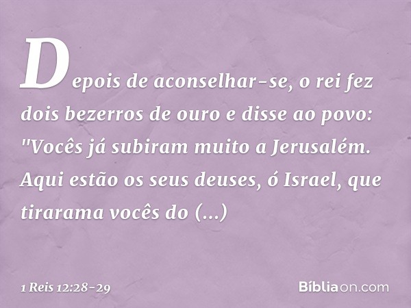 Depois de aconselhar-se, o rei fez dois bezerros de ouro e disse ao povo: "Vocês já subiram muito a Jerusalém. Aqui estão os seus deuses, ó Israel, que tirarama