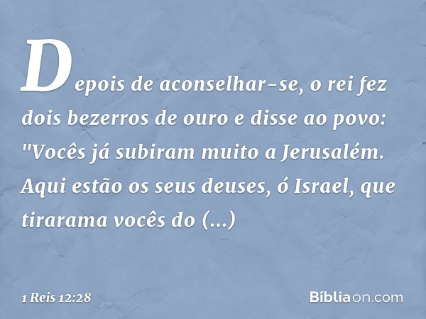 Depois de aconselhar-se, o rei fez dois bezerros de ouro e disse ao povo: "Vocês já subiram muito a Jerusalém. Aqui estão os seus deuses, ó Israel, que tirarama