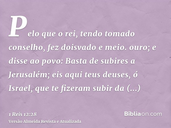 Pelo que o rei, tendo tomado conselho, fez doisvado e meio. ouro; e disse ao povo: Basta de subires a Jerusalém; eis aqui teus deuses, ó Israel, que te fizeram 