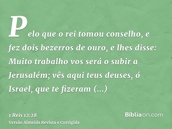 Pelo que o rei tomou conselho, e fez dois bezerros de ouro, e lhes disse: Muito trabalho vos será o subir a Jerusalém; vês aqui teus deuses, ó Israel, que te fi