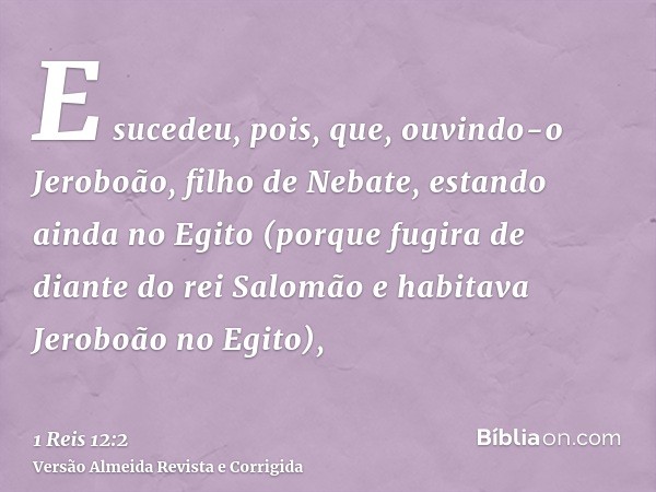 E sucedeu, pois, que, ouvindo-o Jeroboão, filho de Nebate, estando ainda no Egito (porque fugira de diante do rei Salomão e habitava Jeroboão no Egito),