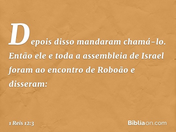 Depois disso mandaram chamá-lo. Então ele e toda a assembleia de Israel foram ao encontro de Roboão e disseram: -- 1 Reis 12:3