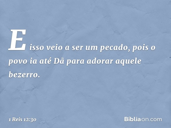 E isso veio a ser um pecado, pois o povo ia até Dã para adorar aquele bezerro. -- 1 Reis 12:30