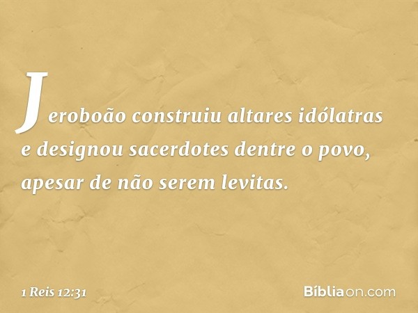 Jeroboão construiu altares idólatras e designou sacerdotes dentre o povo, apesar de não serem levitas. -- 1 Reis 12:31