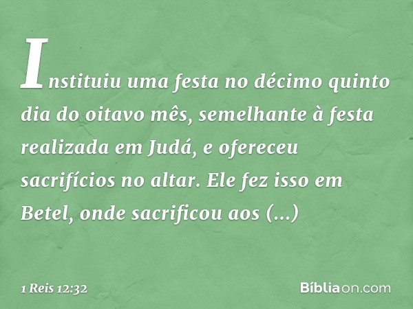 Instituiu uma festa no décimo quinto dia do oitavo mês, semelhante à festa realizada em Judá, e ofereceu sacrifícios no altar. Ele fez isso em Betel, onde sacri