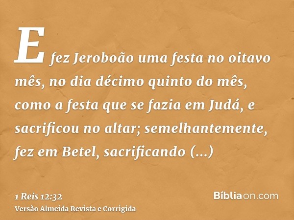 E fez Jeroboão uma festa no oitavo mês, no dia décimo quinto do mês, como a festa que se fazia em Judá, e sacrificou no altar; semelhantemente, fez em Betel, sa