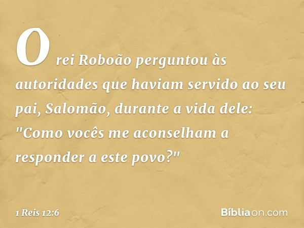 O rei Roboão perguntou às autoridades que haviam servido ao seu pai, Salomão, durante a vida dele: "Como vocês me aconselham a responder a este povo?" -- 1 Reis