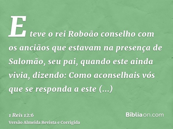 E teve o rei Roboão conselho com os anciãos que estavam na presença de Salomão, seu pai, quando este ainda vivia, dizendo: Como aconselhais vós que se responda 