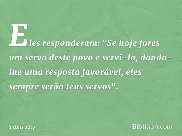 Eles responderam: "Se hoje fores um servo deste povo e servi-lo, dando-lhe uma resposta favorável, eles sempre serão teus servos". -- 1 Reis 12:7