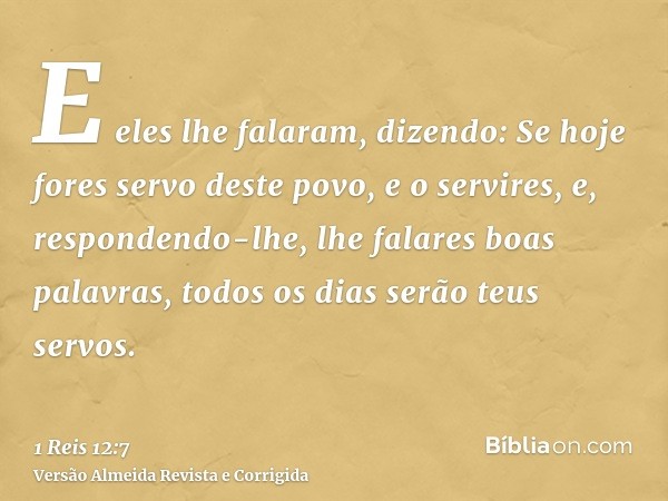 E eles lhe falaram, dizendo: Se hoje fores servo deste povo, e o servires, e, respondendo-lhe, lhe falares boas palavras, todos os dias serão teus servos.