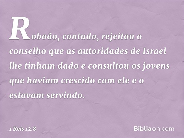 Roboão, contudo, rejeitou o conselho que as autoridades de Israel lhe tinham dado e consultou os jovens que haviam crescido com ele e o estavam servindo. -- 1 R