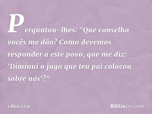 Perguntou-lhes: "Que conselho vocês me dão? Como devemos responder a este povo, que me diz: 'Diminui o jugo que teu pai colocou sobre nós'?" -- 1 Reis 12:9