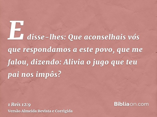 E disse-lhes: Que aconselhais vós que respondamos a este povo, que me falou, dizendo: Alivia o jugo que teu pai nos impôs?