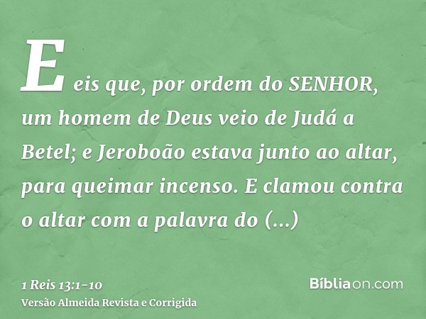 E eis que, por ordem do SENHOR, um homem de Deus veio de Judá a Betel; e Jeroboão estava junto ao altar, para queimar incenso.E clamou contra o altar com a pala