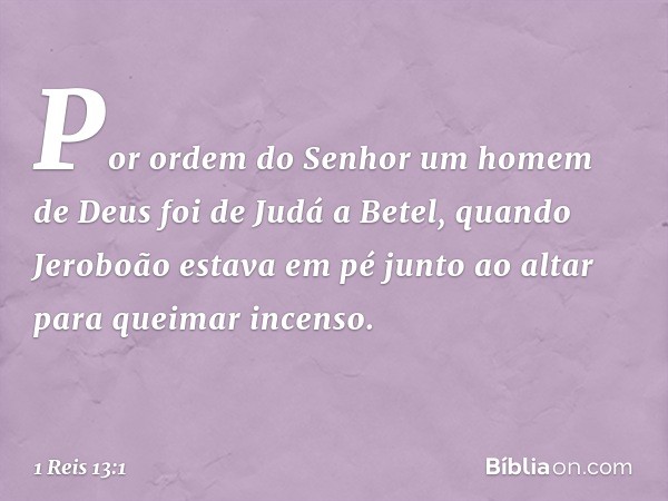 Por ordem do Senhor um homem de Deus foi de Judá a Betel, quando Jeroboão estava em pé junto ao altar para queimar incenso. -- 1 Reis 13:1