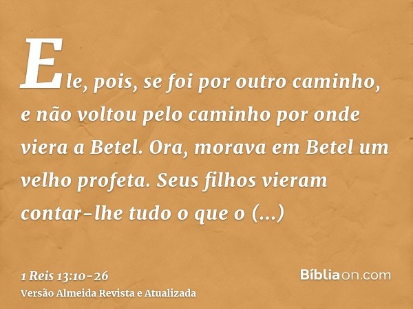 Ele, pois, se foi por outro caminho, e não voltou pelo caminho por onde viera a Betel.Ora, morava em Betel um velho profeta. Seus filhos vieram contar-lhe tudo 