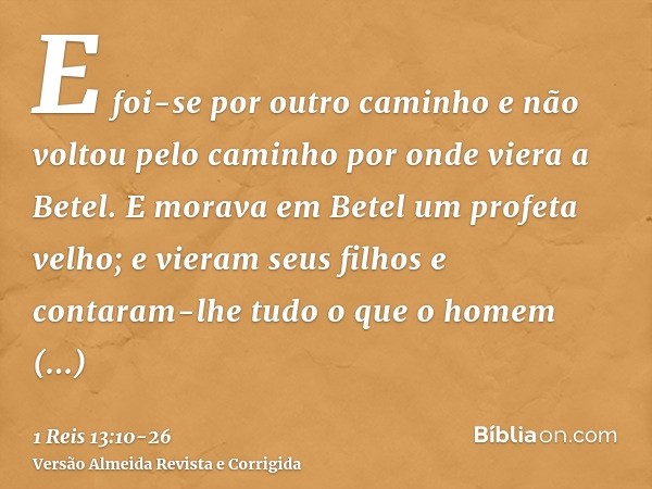 E foi-se por outro caminho e não voltou pelo caminho por onde viera a Betel.E morava em Betel um profeta velho; e vieram seus filhos e contaram-lhe tudo o que o