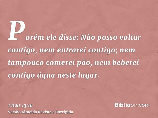 Porém ele disse: Não posso voltar contigo, nem entrarei contigo; nem tampouco comerei pão, nem beberei contigo água neste lugar.
