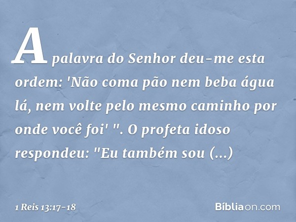 A palavra do Senhor deu-me esta ordem: 'Não coma pão nem beba água lá, nem volte pelo mesmo caminho por onde você foi' ". O profeta idoso respondeu: "Eu também 
