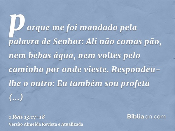 porque me foi mandado pela palavra de Senhor: Ali não comas pão, nem bebas água, nem voltes pelo caminho por onde vieste.Respondeu-lhe o outro: Eu também sou pr