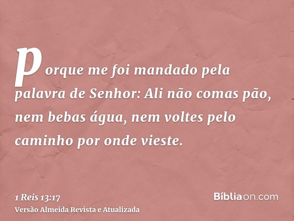 porque me foi mandado pela palavra de Senhor: Ali não comas pão, nem bebas água, nem voltes pelo caminho por onde vieste.