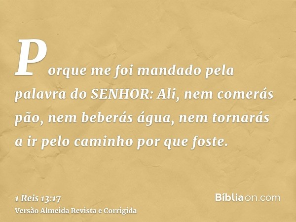 Porque me foi mandado pela palavra do SENHOR: Ali, nem comerás pão, nem beberás água, nem tornarás a ir pelo caminho por que foste.