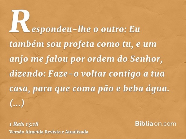 Respondeu-lhe o outro: Eu também sou profeta como tu, e um anjo me falou por ordem do Senhor, dizendo: Faze-o voltar contigo a tua casa, para que coma pão e beb