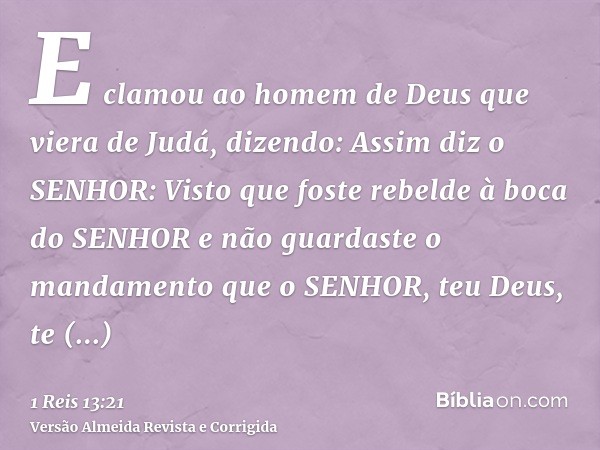 E clamou ao homem de Deus que viera de Judá, dizendo: Assim diz o SENHOR: Visto que foste rebelde à boca do SENHOR e não guardaste o mandamento que o SENHOR, te