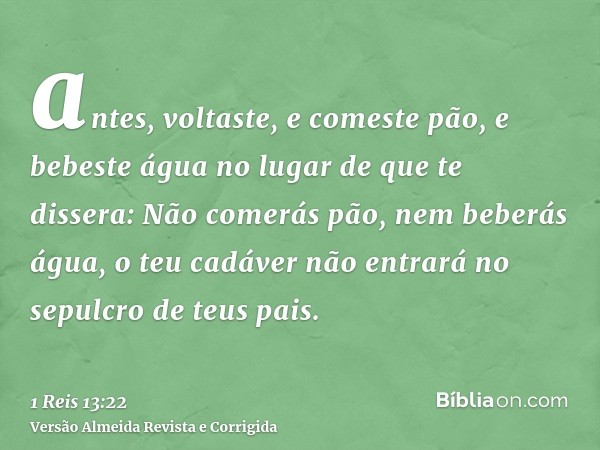 antes, voltaste, e comeste pão, e bebeste água no lugar de que te dissera: Não comerás pão, nem beberás água, o teu cadáver não entrará no sepulcro de teus pais