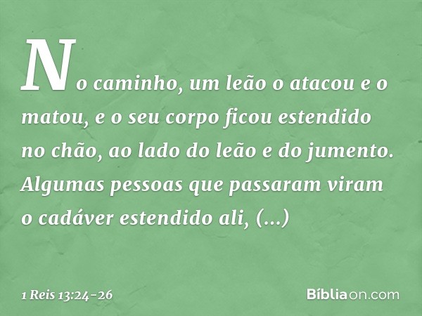 No caminho, um leão o atacou e o matou, e o seu corpo ficou estendido no chão, ao lado do leão e do jumento. Algumas pessoas que passaram viram o cadáver estend